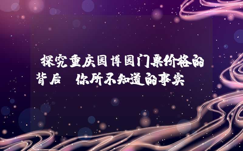 探究重庆园博园门票价格的背后，你所不知道的事实