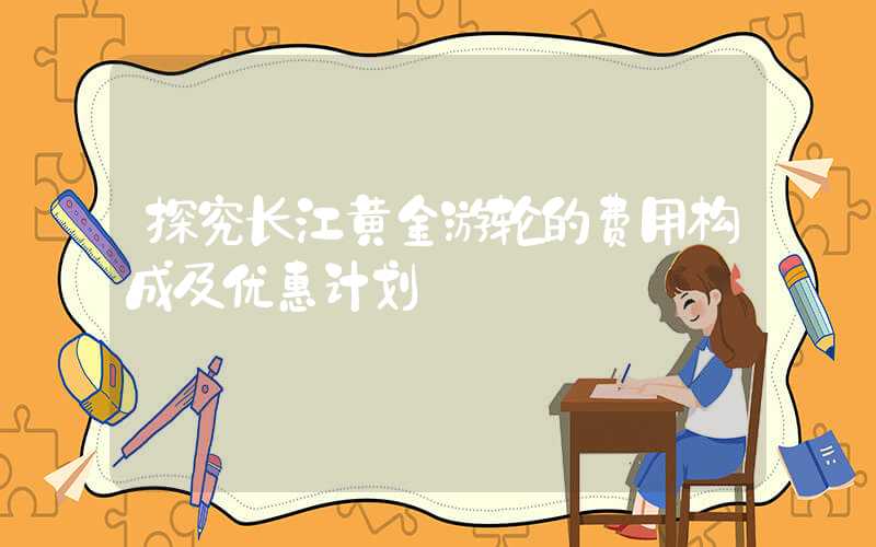探究长江黄金游轮的费用构成及优惠计划