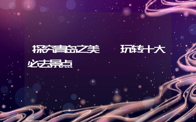 探究青岛之美——玩转十大必去景点