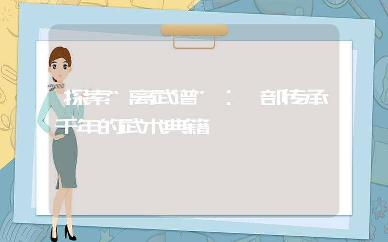 探索“离武谱”：一部传承千年的武术典籍
