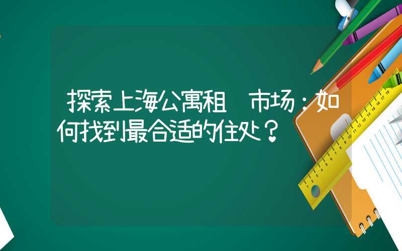 探索上海公寓租赁市场：如何找到最合适的住处？
