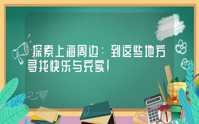 探索上海周边：到这些地方寻找快乐与充实！