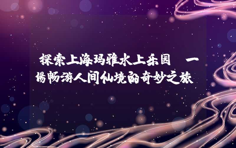 探索上海玛雅水上乐园：一场畅游人间仙境的奇妙之旅