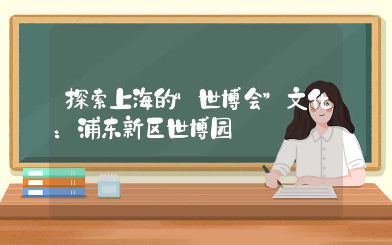 探索上海的“世博会”文化：浦东新区世博园