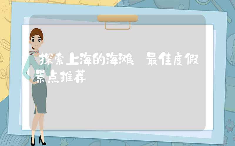 探索上海的海滩：最佳度假景点推荐
