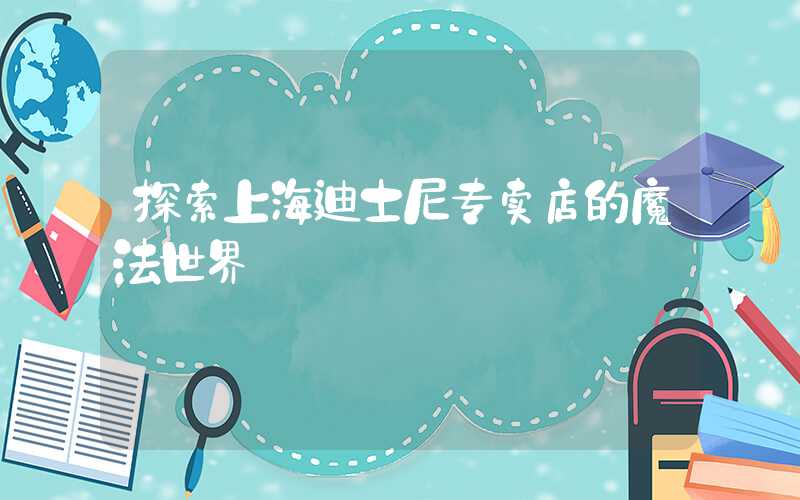 探索上海迪士尼专卖店的魔法世界