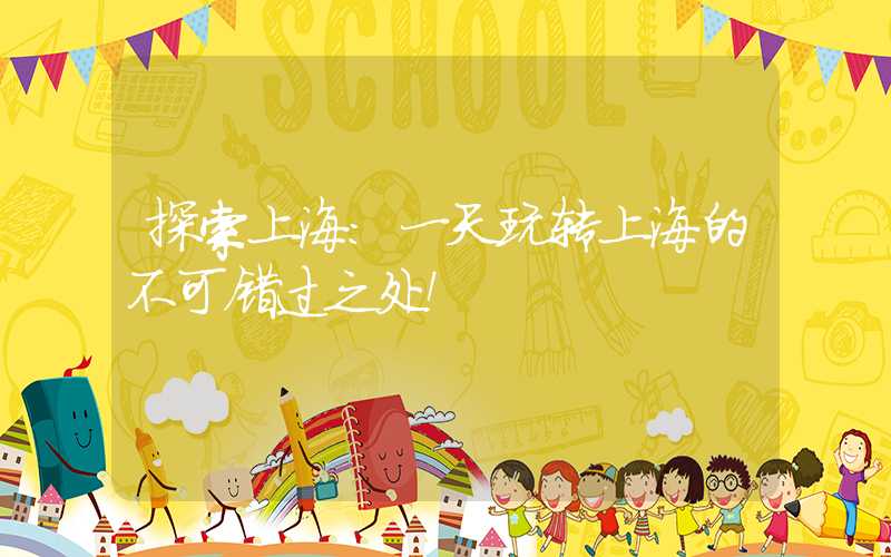 探索上海：一天玩转上海的不可错过之处！
