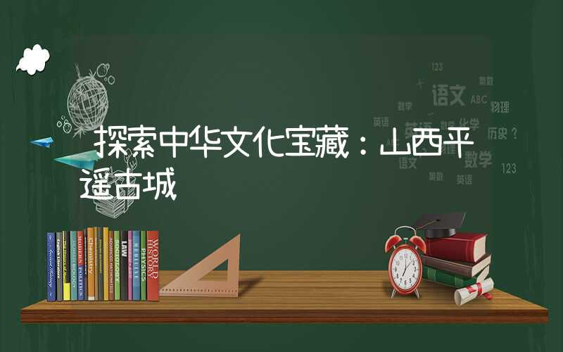 探索中华文化宝藏：山西平遥古城
