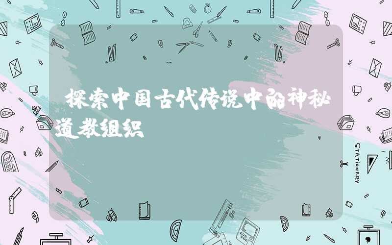 探索中国古代传说中的神秘道教组织