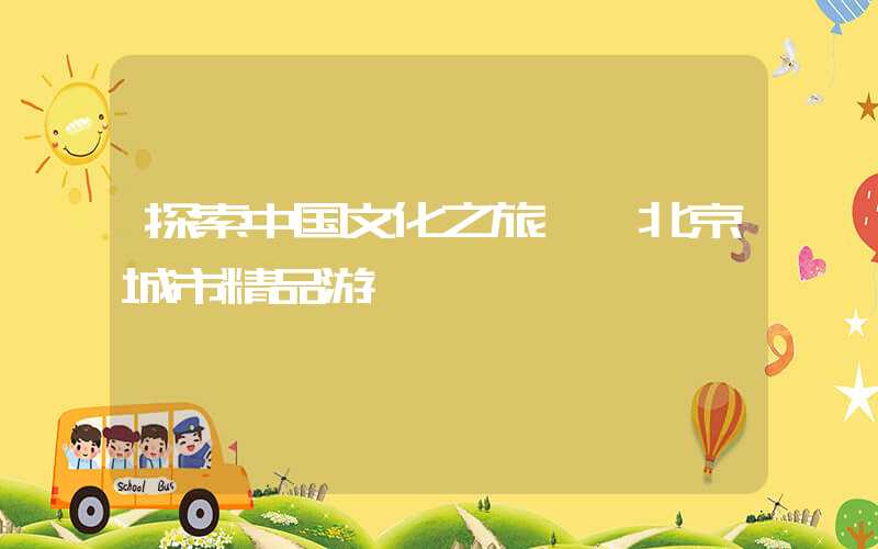 探索中国文化之旅——北京城市精品游