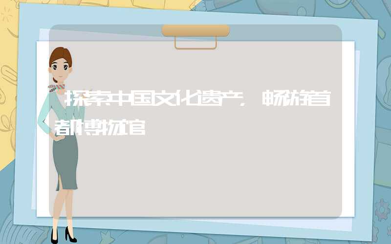 探索中国文化遗产，畅游首都博物馆