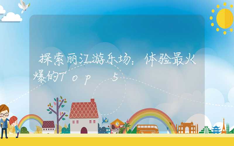 探索丽江游乐场：体验最火爆的Top 5