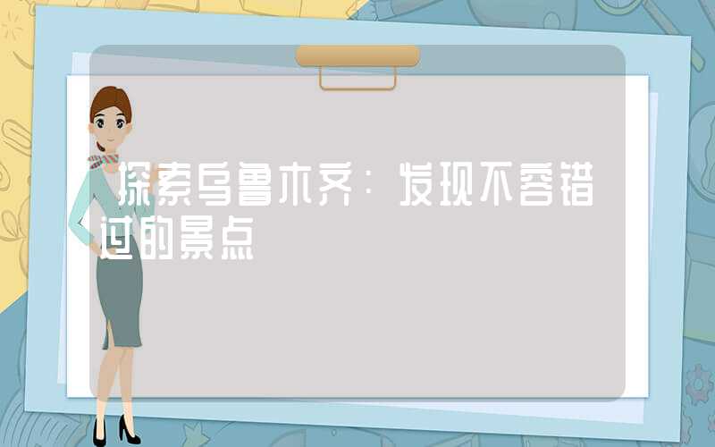 探索乌鲁木齐：发现不容错过的景点