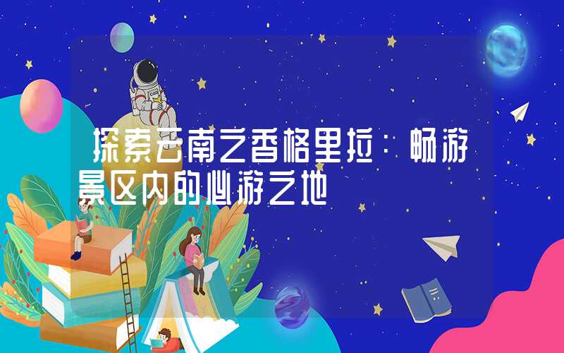 探索云南之香格里拉：畅游景区内的必游之地
