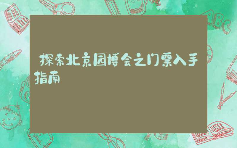 探索北京园博会之门票入手指南