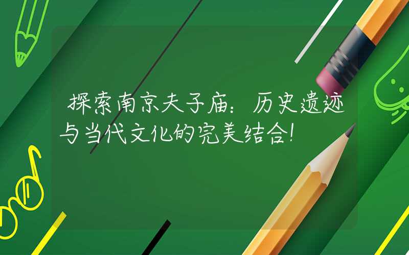 探索南京夫子庙：历史遗迹与当代文化的完美结合！
