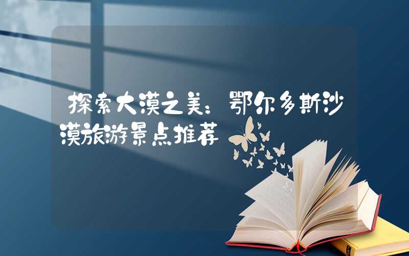 探索大漠之美：鄂尔多斯沙漠旅游景点推荐