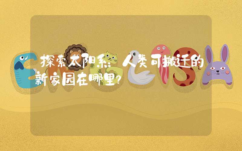 探索太阳系：人类可搬迁的新家园在哪里？