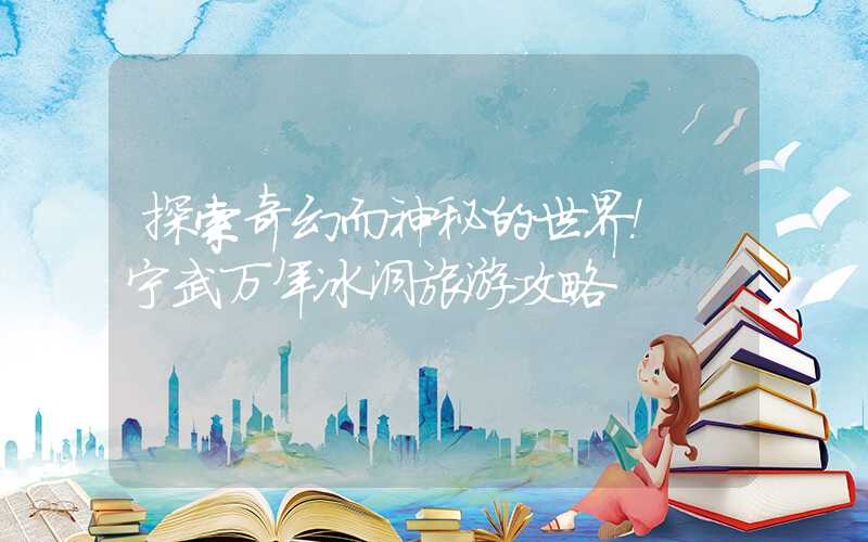 探索奇幻而神秘的世界！ 宁武万年冰洞旅游攻略