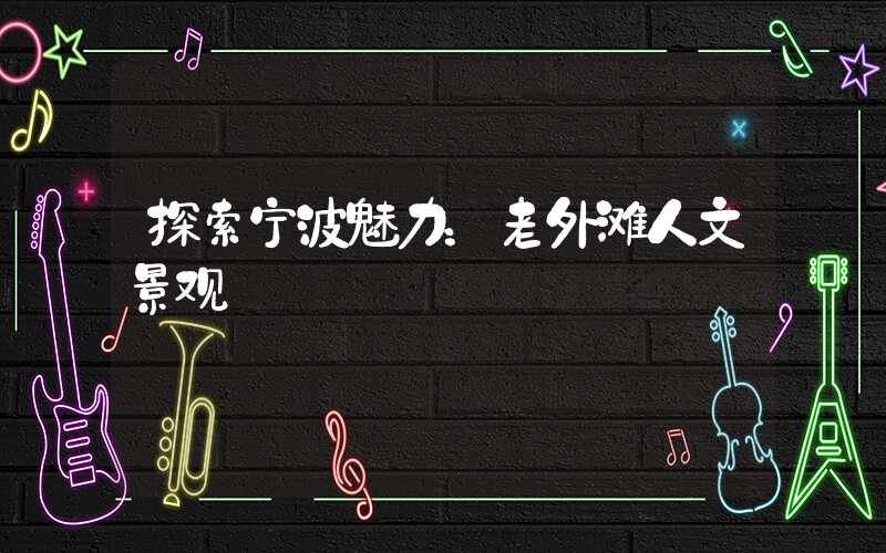 探索宁波魅力:老外滩人文景观