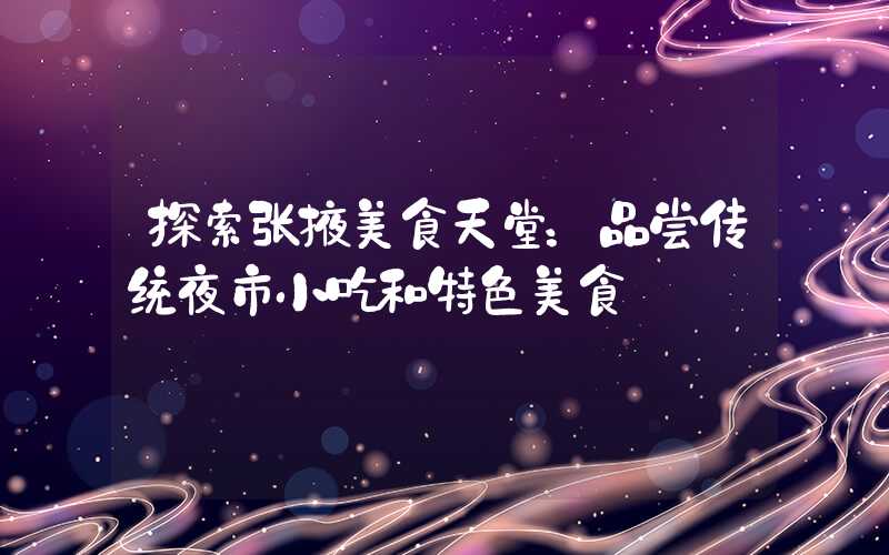 探索张掖美食天堂:品尝传统夜市小吃和特色美食