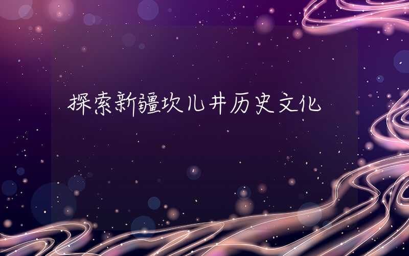 探索新疆坎儿井历史文化