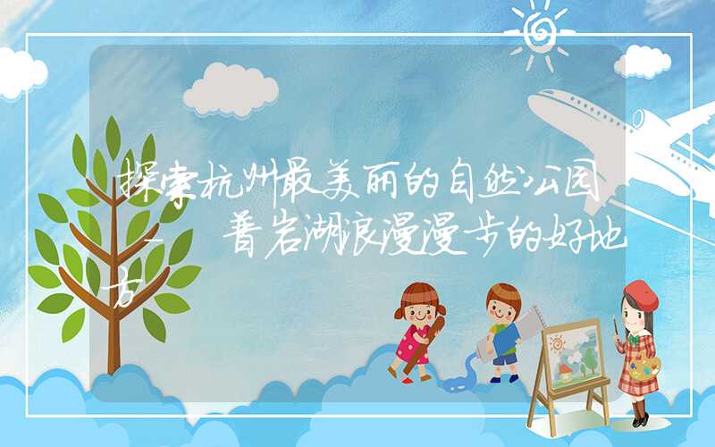 探索杭州最美丽的自然公园 - 普岩湖浪漫漫步的好地方