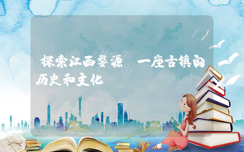 探索江西婺源：一座古镇的历史和文化