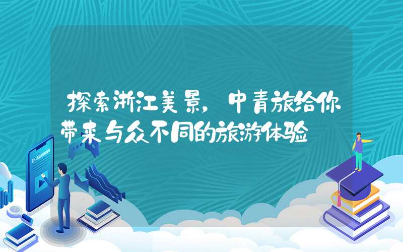 探索浙江美景,中青旅给你带来与众不同的旅游体验