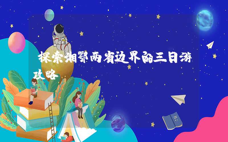 探索湘鄂两省边界的三日游攻略
