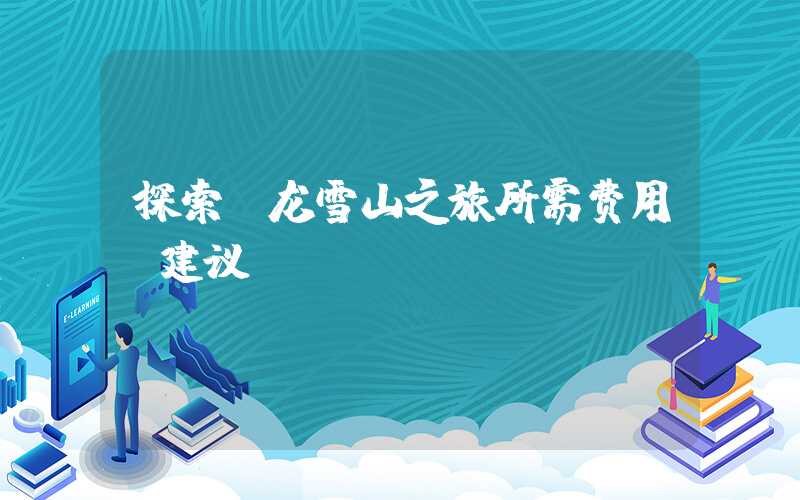 探索玉龙雪山之旅所需费用及建议