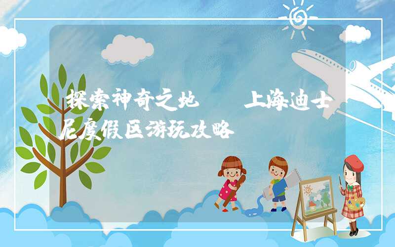 探索神奇之地——上海迪士尼度假区游玩攻略