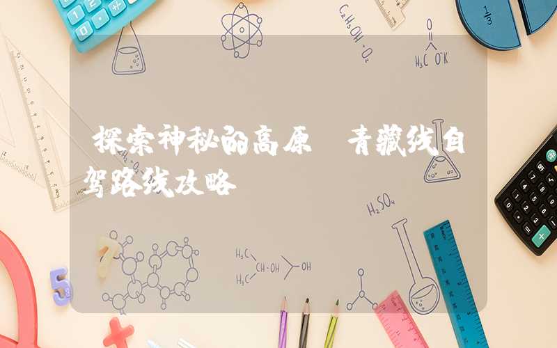 探索神秘的高原：青藏线自驾路线攻略