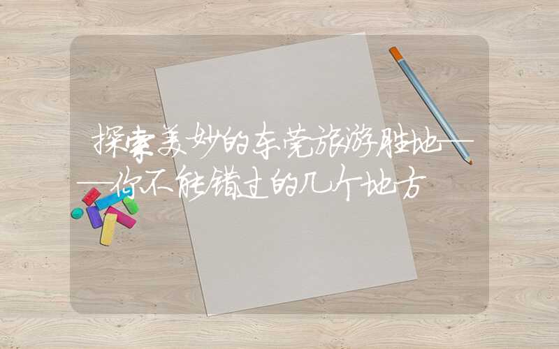 探索美妙的东莞旅游胜地——你不能错过的几个地方
