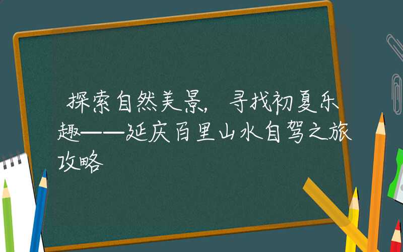 探索自然美景，寻找初夏乐趣——延庆百里山水自驾之旅攻略