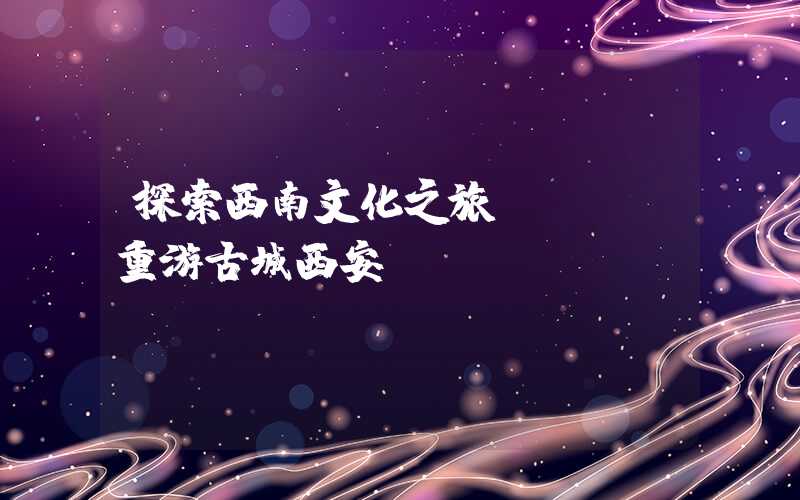 探索西南文化之旅 —— 重游古城西安