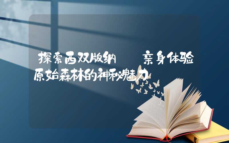 探索西双版纳——亲身体验原始森林的神秘魅力