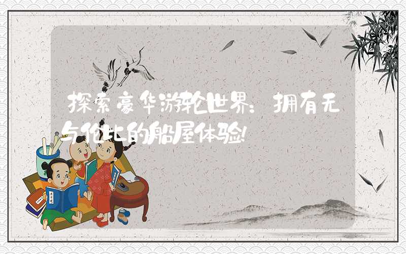 探索豪华游轮世界：拥有无与伦比的船屋体验！