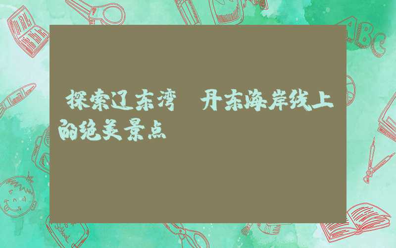 探索辽东湾：丹东海岸线上的绝美景点