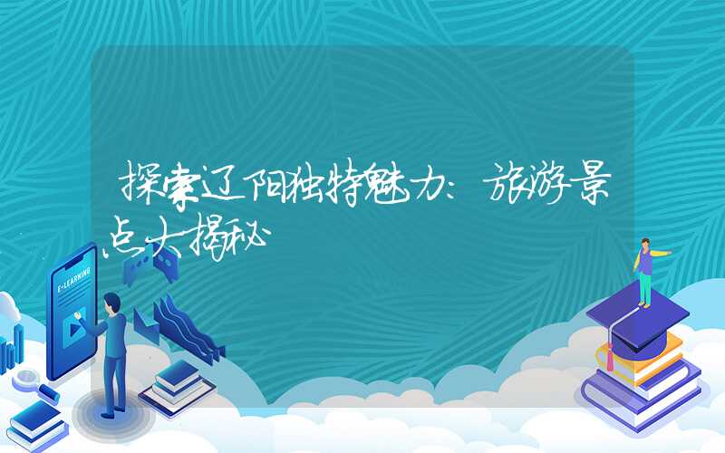 探索辽阳独特魅力:旅游景点大揭秘