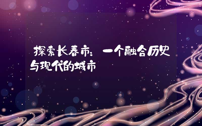 探索长春市：一个融合历史与现代的城市