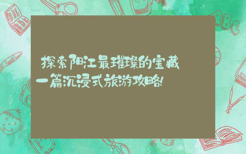 探索阳江最璀璨的宝藏——一篇沉浸式旅游攻略！