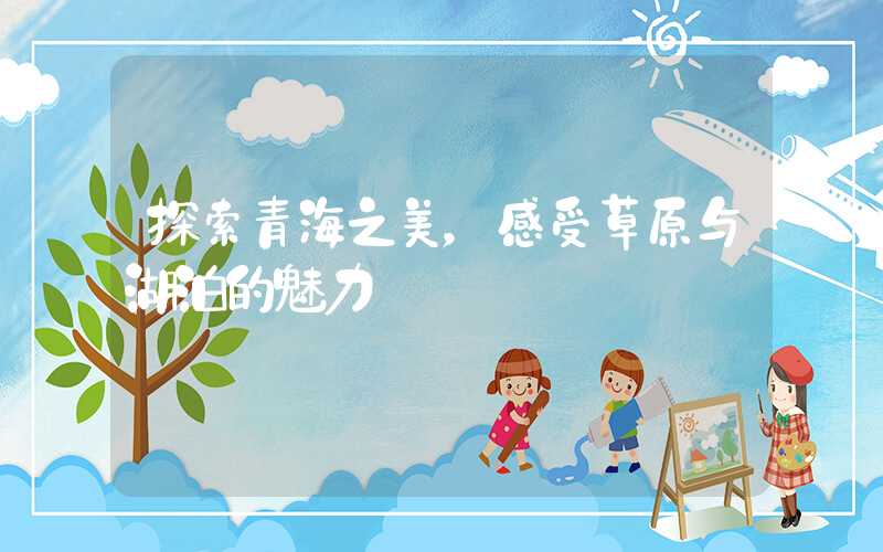 探索青海之美，感受草原与湖泊的魅力