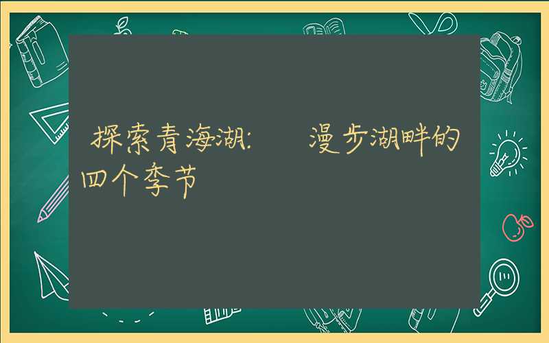 探索青海湖: 漫步湖畔的四个季节