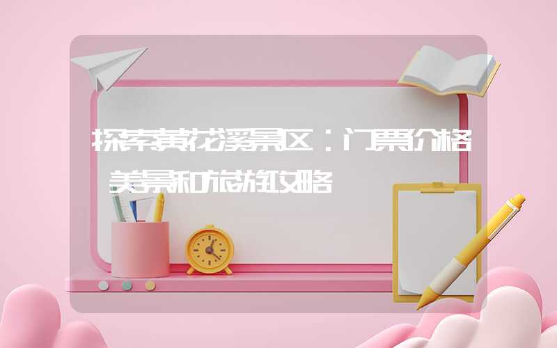 探索黄花溪景区：门票价格、美景和旅游攻略