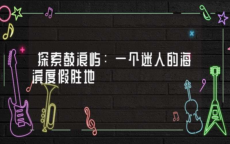 探索鼓浪屿：一个迷人的海滨度假胜地