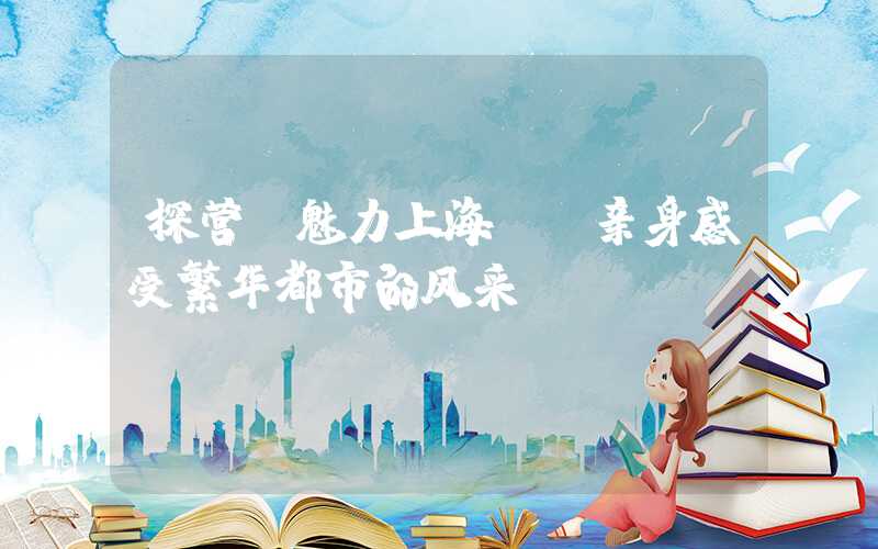 探营【魅力上海】，亲身感受繁华都市的风采