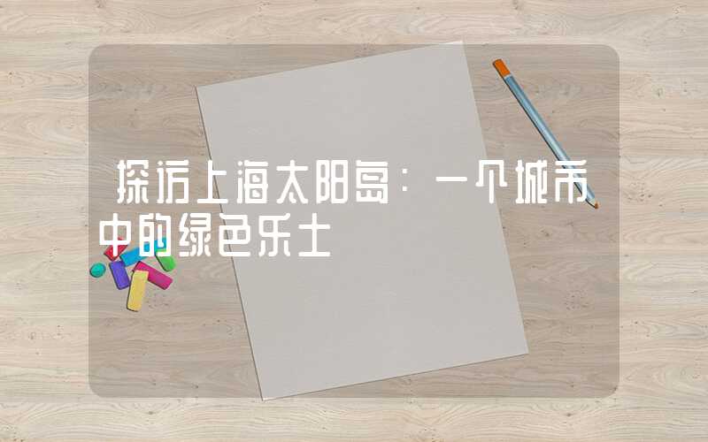 探访上海太阳岛：一个城市中的绿色乐土