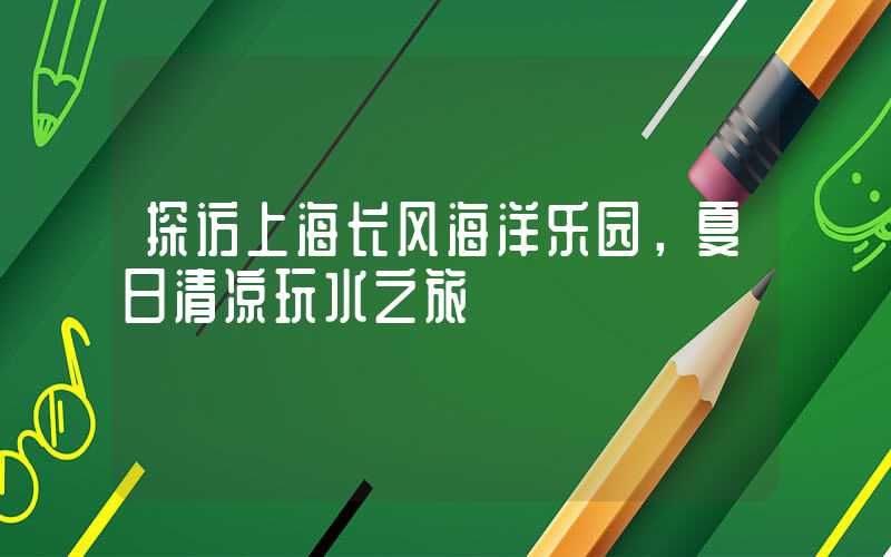 探访上海长风海洋乐园，夏日清凉玩水之旅