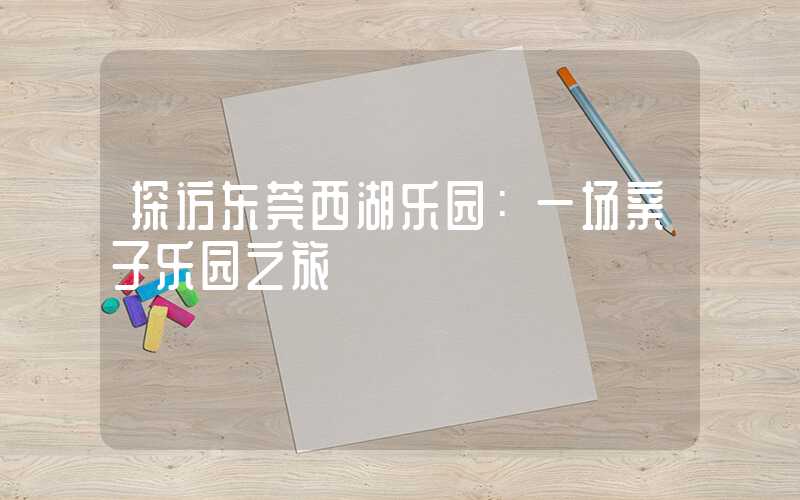 探访东莞西湖乐园:一场亲子乐园之旅